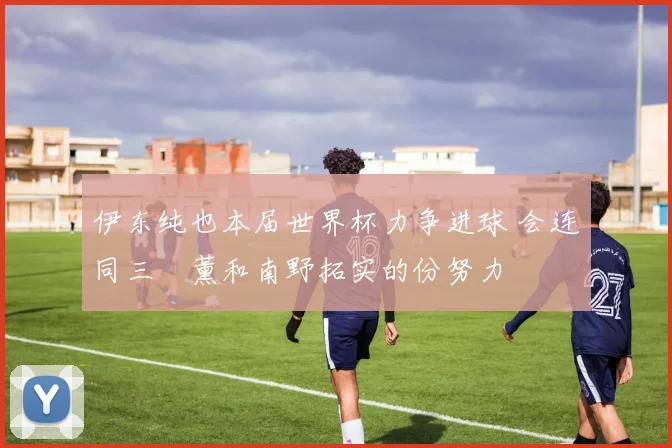 伊东纯也本届世界杯力争进球 会连同三笘薰和南野拓实的份努力