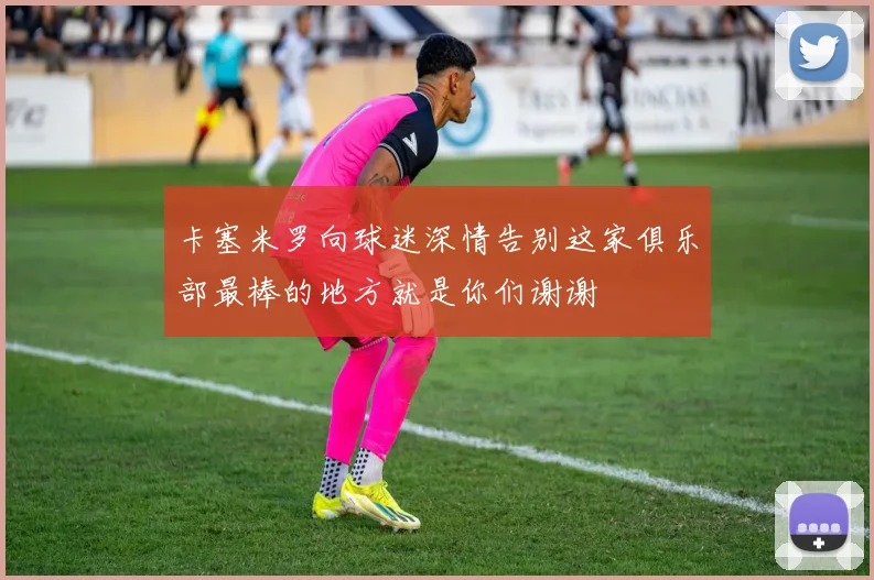 卡塞米罗向球迷深情告别这家俱乐部最棒的地方就是你们谢谢