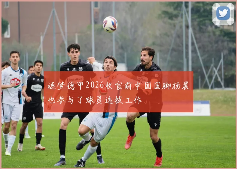 逐梦德甲2026收官前中国国脚杨晨也参与了球员选拔工作