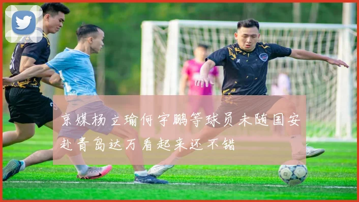 京媒杨立瑜何宇鹏等球员未随国安赴青岛达万看起来还不错